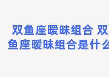 双鱼座暧昧组合 双鱼座暧昧组合是什么